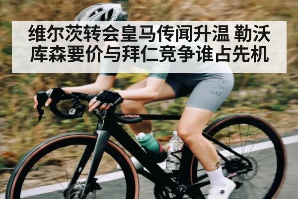 维尔茨转会皇马传闻升温 勒沃库森要价与拜仁竞争谁占先机